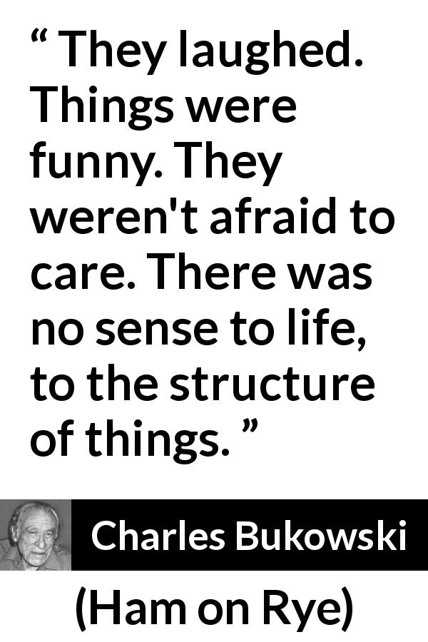 Charles Bukowski quote about life from Ham on Rye - They laughed. Things were funny. They weren't afraid to care. There was no sense to life, to the structure of things.