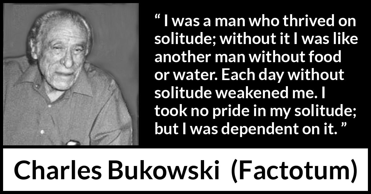 Charles Bukowski quote about loneliness from Factotum - I was a man who thrived on solitude; without it I was like another man without food or water. Each day without solitude weakened me. I took no pride in my solitude; but I was dependent on it.