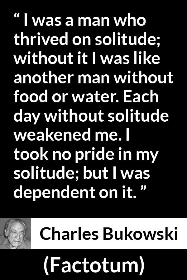 Charles Bukowski quote about loneliness from Factotum - I was a man who thrived on solitude; without it I was like another man without food or water. Each day without solitude weakened me. I took no pride in my solitude; but I was dependent on it.