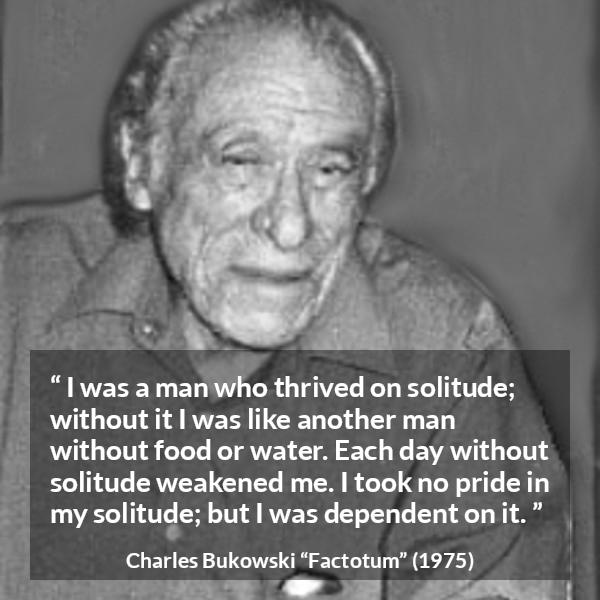 Charles Bukowski quote about loneliness from Factotum - I was a man who thrived on solitude; without it I was like another man without food or water. Each day without solitude weakened me. I took no pride in my solitude; but I was dependent on it.