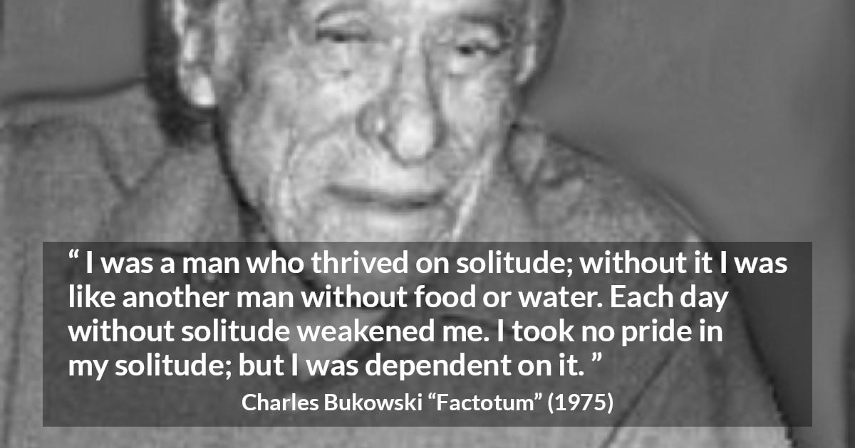 Charles Bukowski quote about loneliness from Factotum - I was a man who thrived on solitude; without it I was like another man without food or water. Each day without solitude weakened me. I took no pride in my solitude; but I was dependent on it.