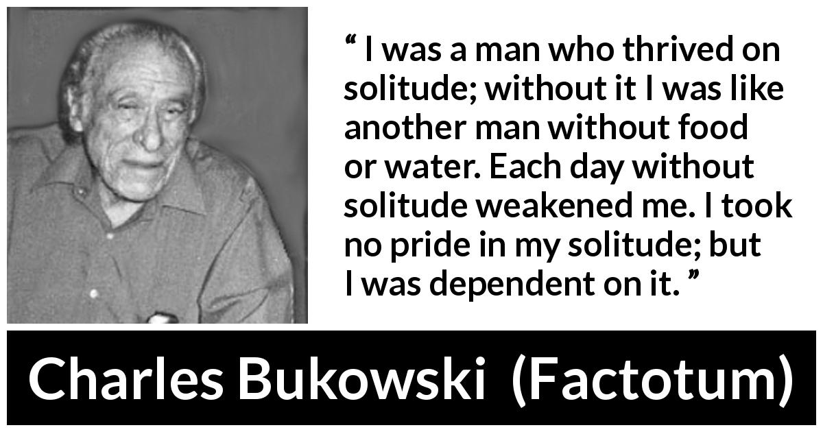 Charles Bukowski quote about loneliness from Factotum - I was a man who thrived on solitude; without it I was like another man without food or water. Each day without solitude weakened me. I took no pride in my solitude; but I was dependent on it.