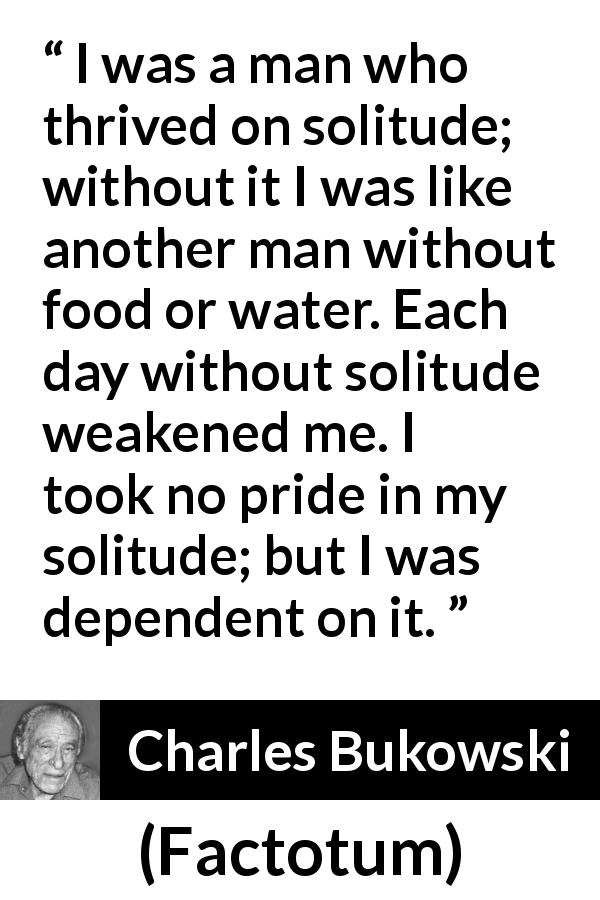 Charles Bukowski quote about loneliness from Factotum - I was a man who thrived on solitude; without it I was like another man without food or water. Each day without solitude weakened me. I took no pride in my solitude; but I was dependent on it.