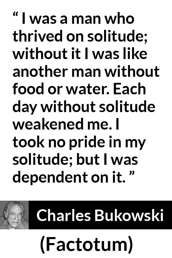 Charles Bukowski quote about loneliness from Factotum - I was a man who thrived on solitude; without it I was like another man without food or water. Each day without solitude weakened me. I took no pride in my solitude; but I was dependent on it.