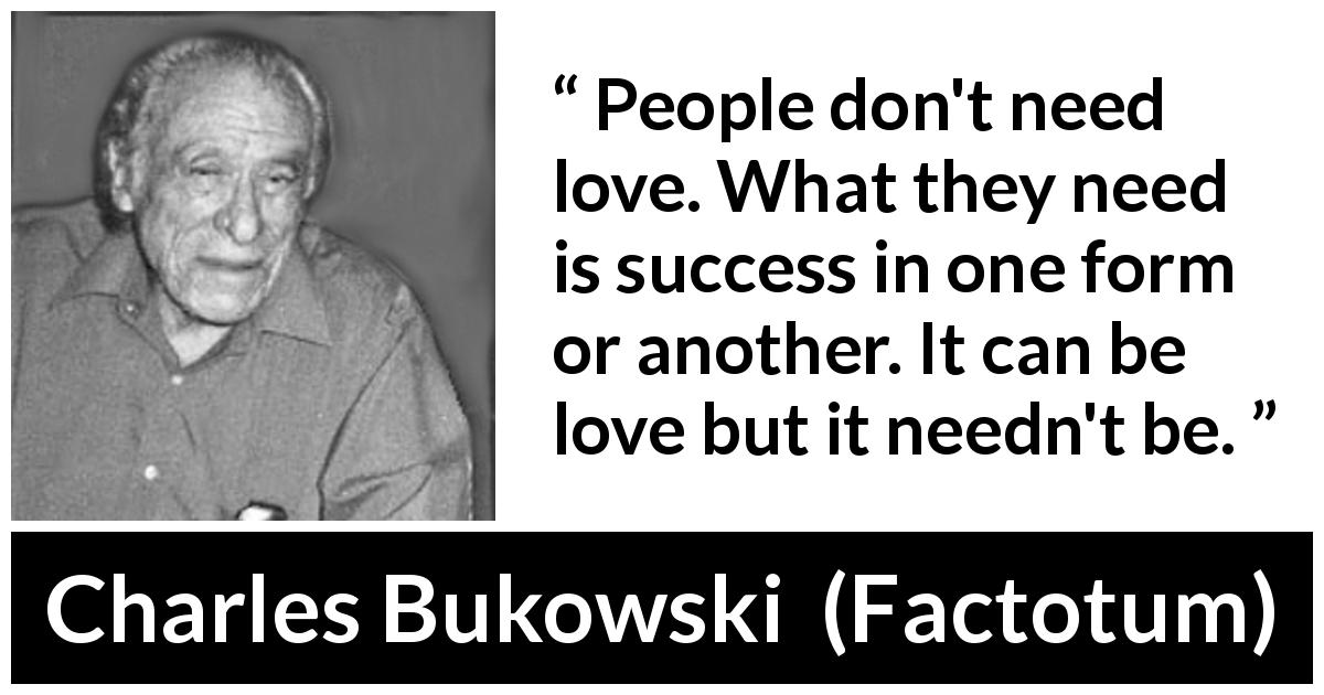 Charles Bukowski quote about love from Factotum - People don't need love. What they need is success in one form or another. It can be love but it needn't be.