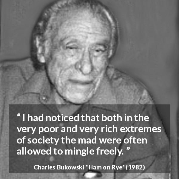 Charles Bukowski quote about madness from Ham on Rye - I had noticed that both in the very poor and very rich extremes of society the mad were often allowed to mingle freely.