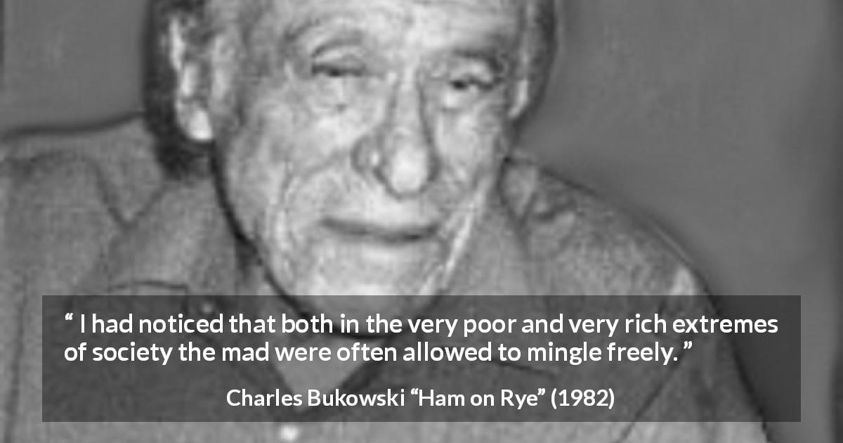 Charles Bukowski quote about madness from Ham on Rye - I had noticed that both in the very poor and very rich extremes of society the mad were often allowed to mingle freely.