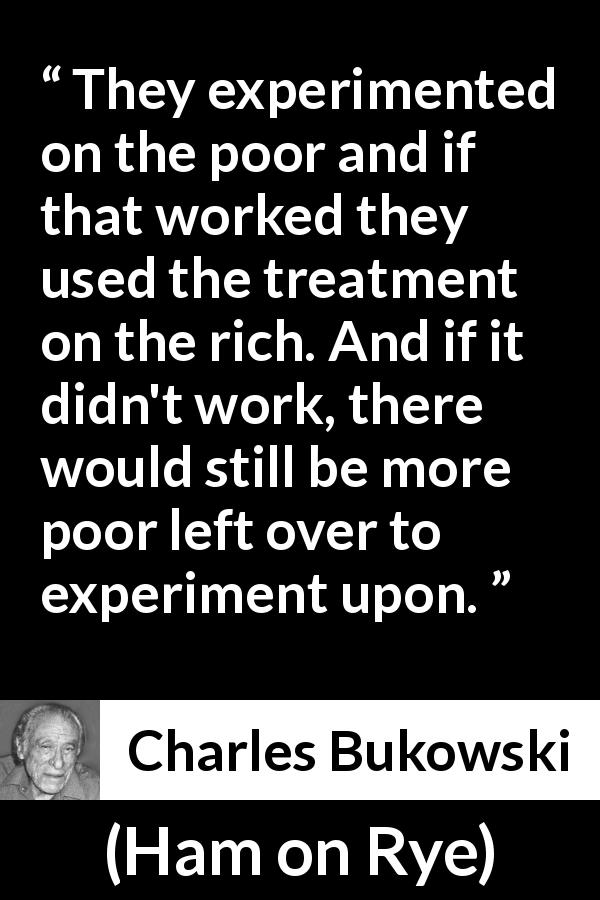 Charles Bukowski quote about poverty from Ham on Rye - They experimented on the poor and if that worked they used the treatment on the rich. And if it didn't work, there would still be more poor left over to experiment upon.