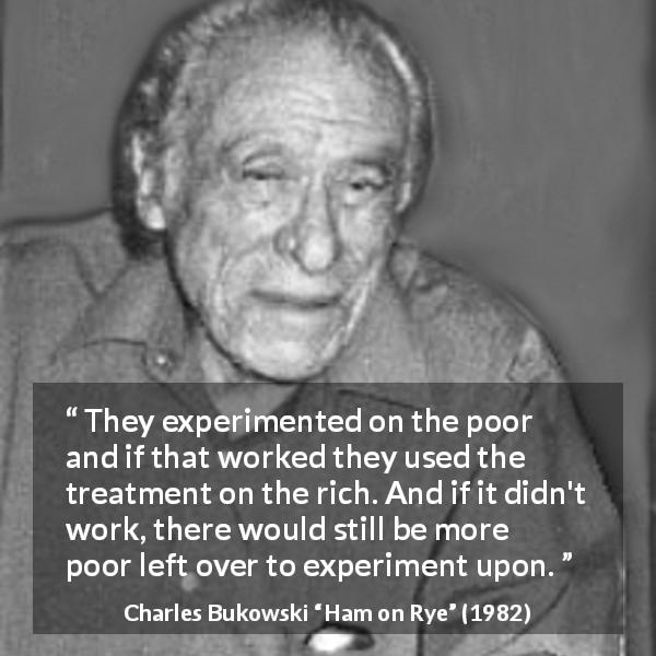 Charles Bukowski quote about poverty from Ham on Rye - They experimented on the poor and if that worked they used the treatment on the rich. And if it didn't work, there would still be more poor left over to experiment upon.