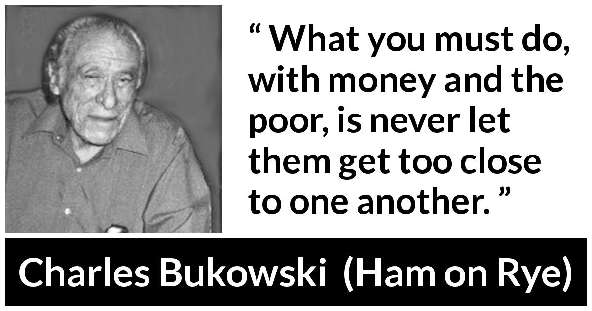Charles Bukowski quote about poverty from Ham on Rye - What you must do, with money and the poor, is never let them get too close to one another.