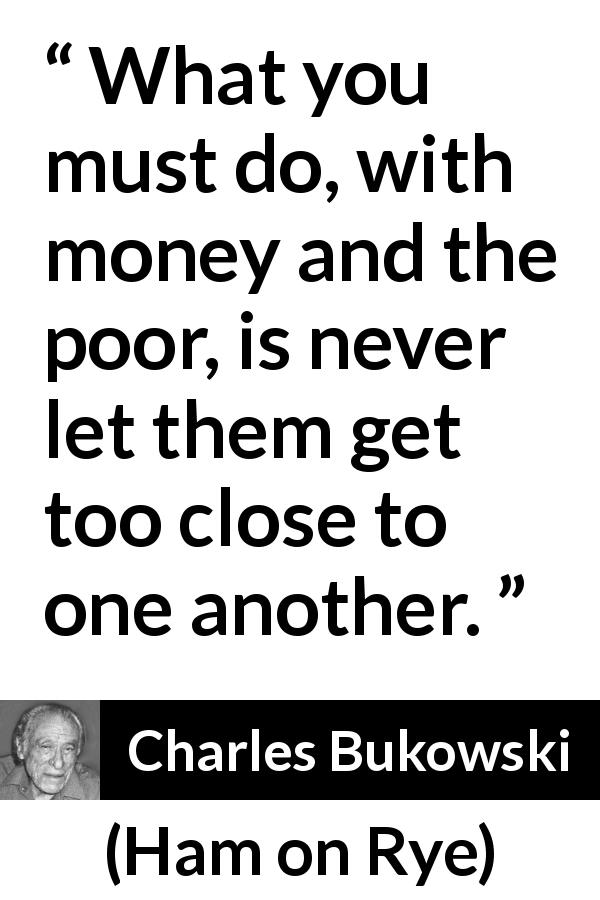 Charles Bukowski quote about poverty from Ham on Rye - What you must do, with money and the poor, is never let them get too close to one another.