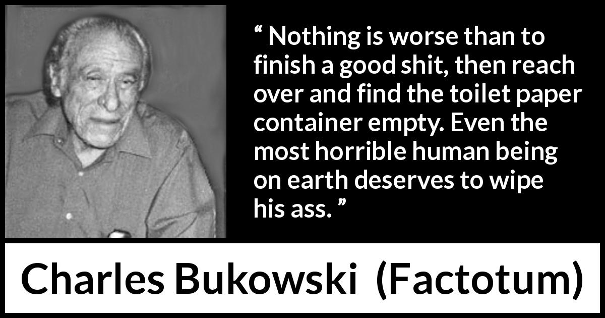 Charles Bukowski quote about punishment from Factotum - Nothing is worse than to finish a good shit, then reach over and find the toilet paper container empty. Even the most horrible human being on earth deserves to wipe his ass.