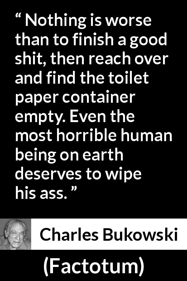 Charles Bukowski quote about punishment from Factotum - Nothing is worse than to finish a good shit, then reach over and find the toilet paper container empty. Even the most horrible human being on earth deserves to wipe his ass.