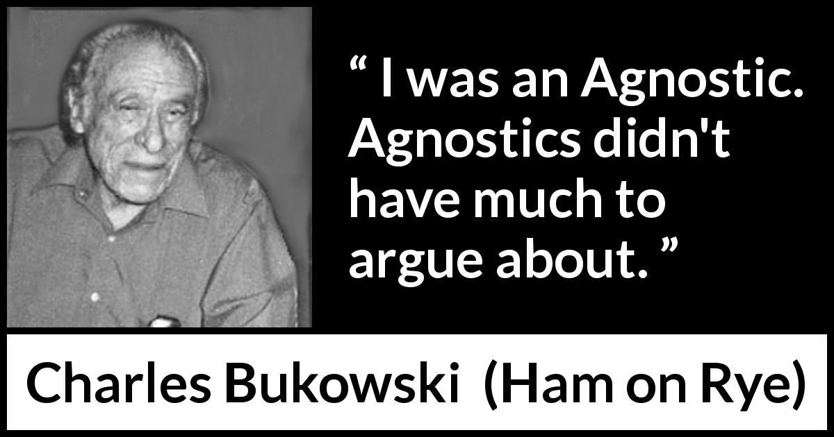 Charles Bukowski quote about religion from Ham on Rye - I was an Agnostic. Agnostics didn't have much to argue about.