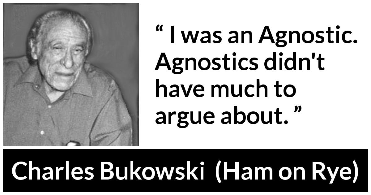 Charles Bukowski quote about religion from Ham on Rye - I was an Agnostic. Agnostics didn't have much to argue about.