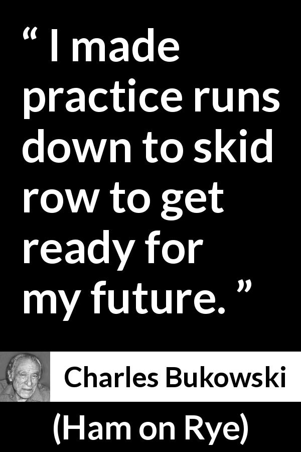 Charles Bukowski quote about running from Ham on Rye - I made practice runs down to skid row to get ready for my future.