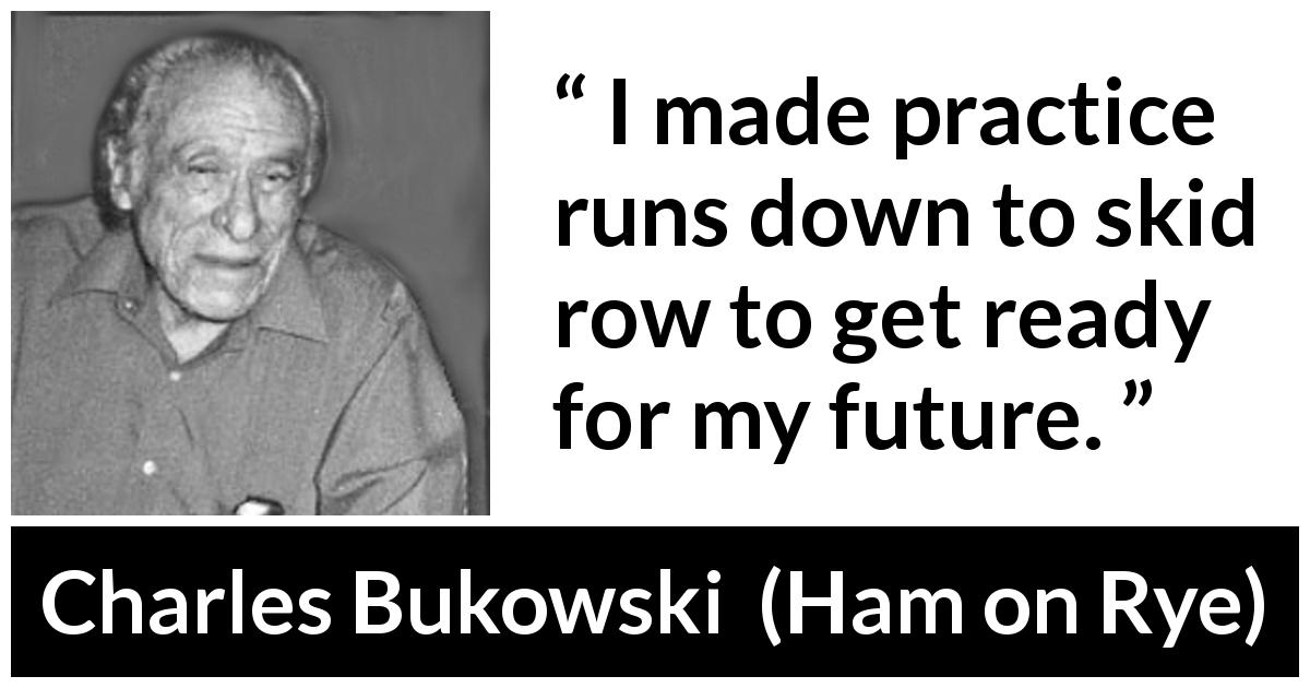 Charles Bukowski quote about running from Ham on Rye - I made practice runs down to skid row to get ready for my future.