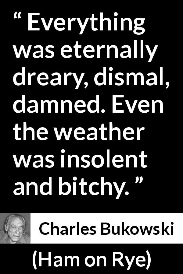 Charles Bukowski quote about sadness from Ham on Rye - Everything was eternally dreary, dismal, damned. Even the weather was insolent and bitchy.