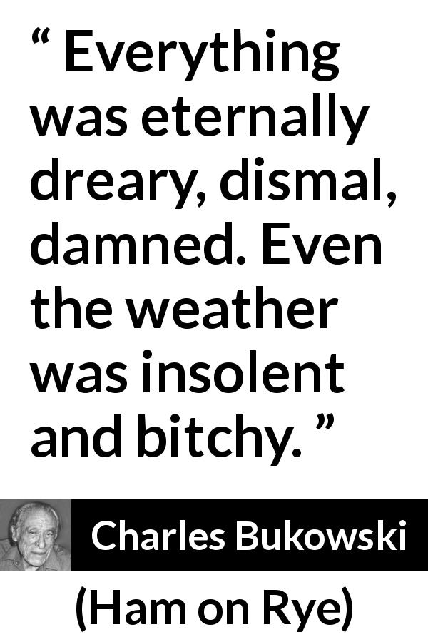 Charles Bukowski quote about sadness from Ham on Rye - Everything was eternally dreary, dismal, damned. Even the weather was insolent and bitchy.