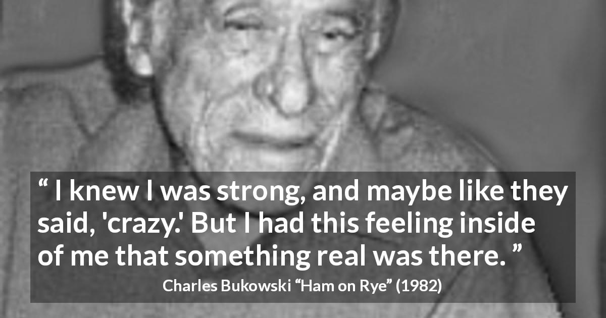 Charles Bukowski quote about strength from Ham on Rye - I knew I was strong, and maybe like they said, 'crazy.' But I had this feeling inside of me that something real was there.