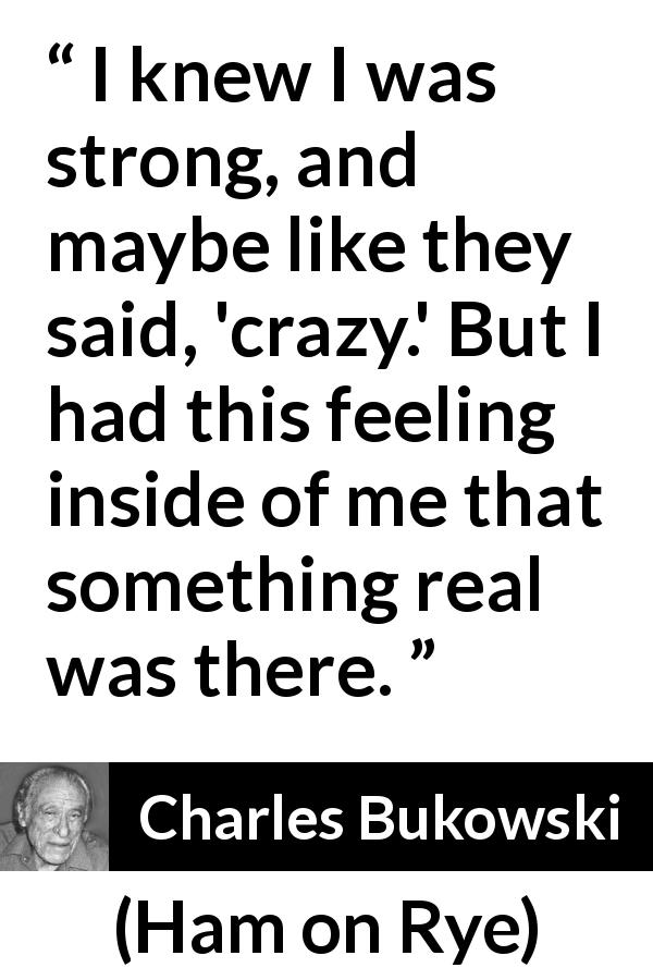 Charles Bukowski quote about strength from Ham on Rye - I knew I was strong, and maybe like they said, 'crazy.' But I had this feeling inside of me that something real was there.