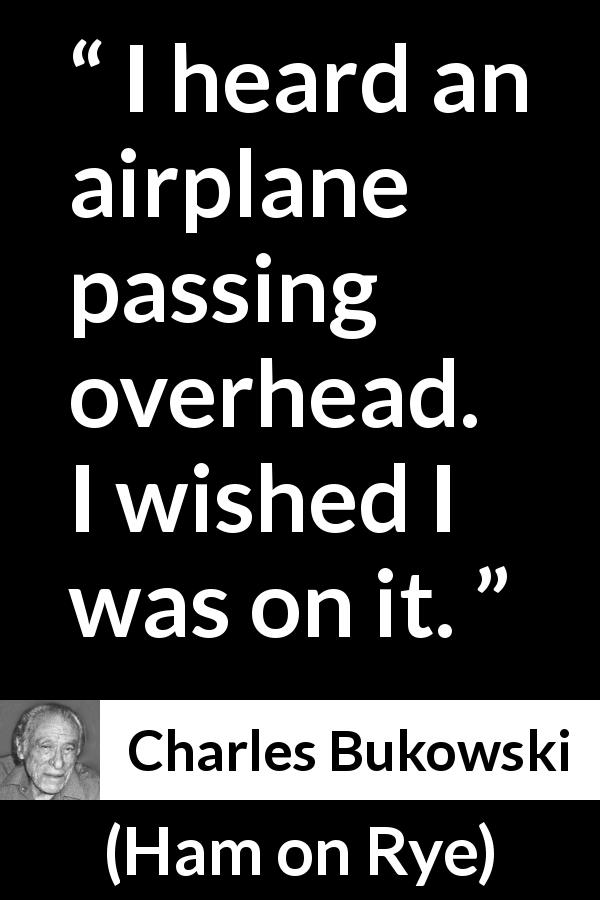 Charles Bukowski quote about travel from Ham on Rye - I heard an airplane passing overhead. I wished I was on it.