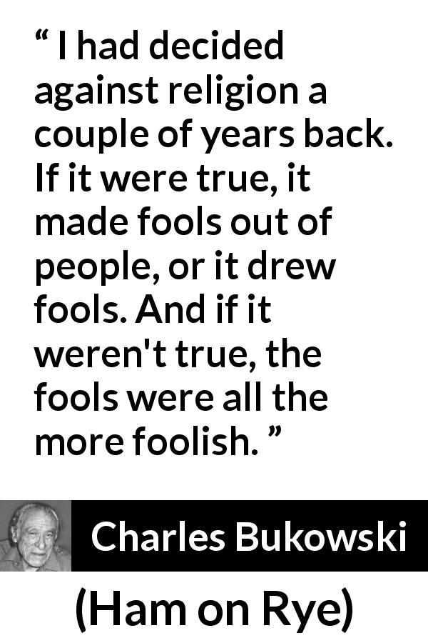 Charles Bukowski quote about truth from Ham on Rye - I had decided against religion a couple of years back. If it were true, it made fools out of people, or it drew fools. And if it weren't true, the fools were all the more foolish.