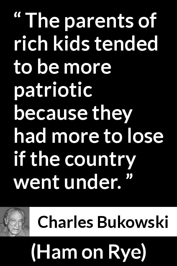 Charles Bukowski quote about wealth from Ham on Rye - The parents of rich kids tended to be more patriotic because they had more to lose if the country went under.