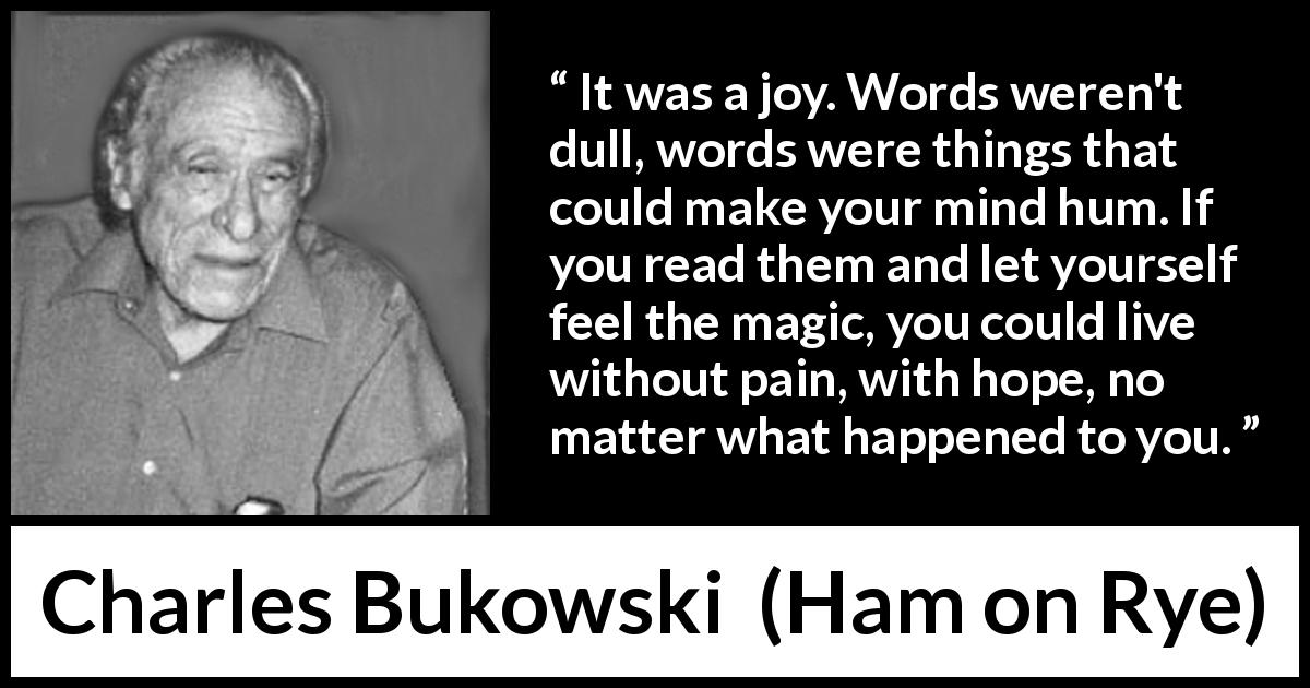 Charles Bukowski quote about words from Ham on Rye - It was a joy. Words weren't dull, words were things that could make your mind hum. If you read them and let yourself feel the magic, you could live without pain, with hope, no matter what happened to you.