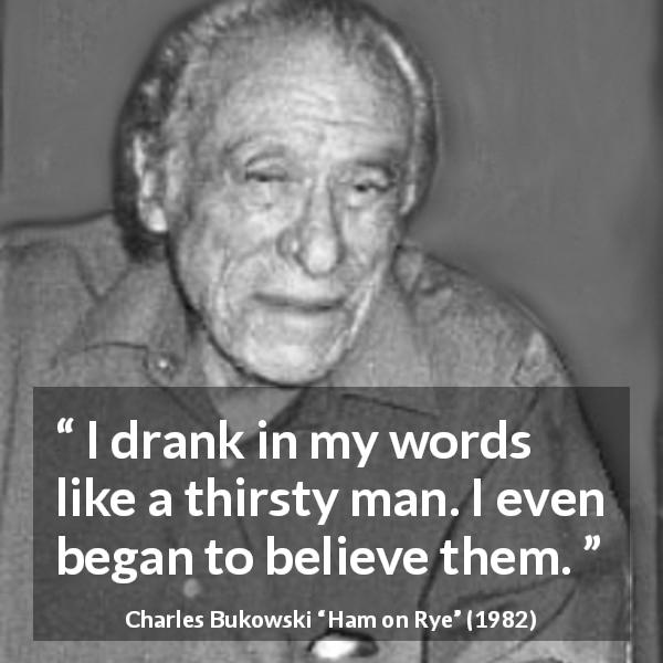 Charles Bukowski quote about words from Ham on Rye - I drank in my words like a thirsty man. I even began to believe them.