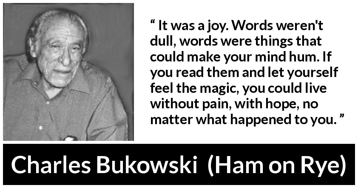 Charles Bukowski quote about words from Ham on Rye - It was a joy. Words weren't dull, words were things that could make your mind hum. If you read them and let yourself feel the magic, you could live without pain, with hope, no matter what happened to you.