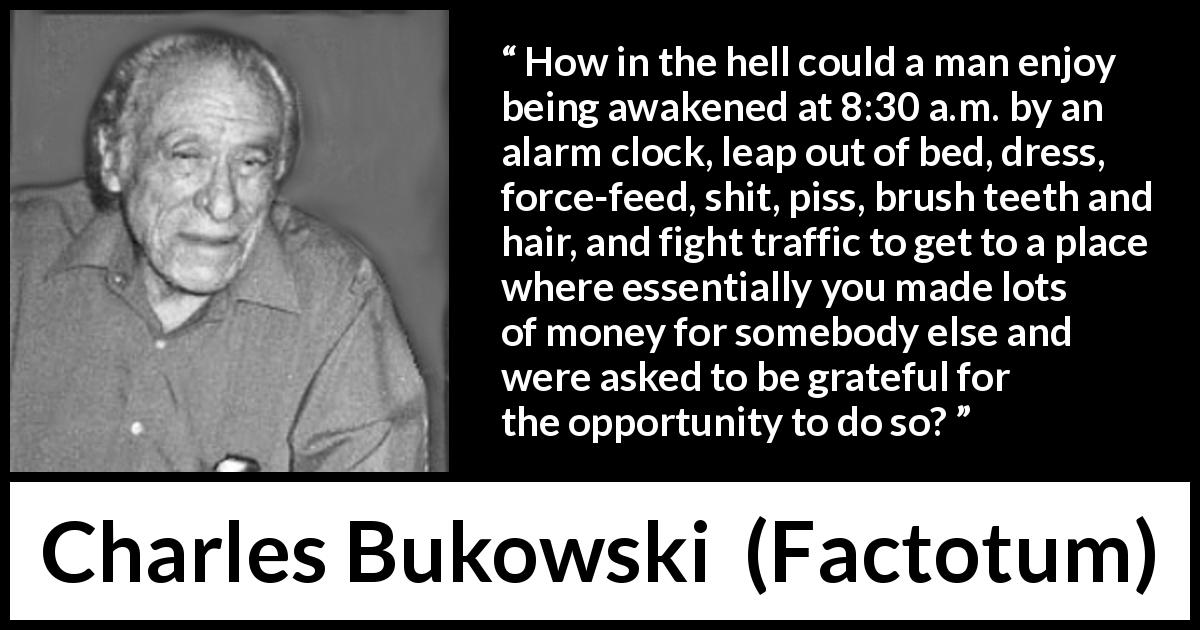 Charles Bukowski quote about work from Factotum - How in the hell could a man enjoy being awakened at 8:30 a.m. by an alarm clock, leap out of bed, dress, force-feed, shit, piss, brush teeth and hair, and fight traffic to get to a place where essentially you made lots of money for somebody else and were asked to be grateful for the opportunity to do so?