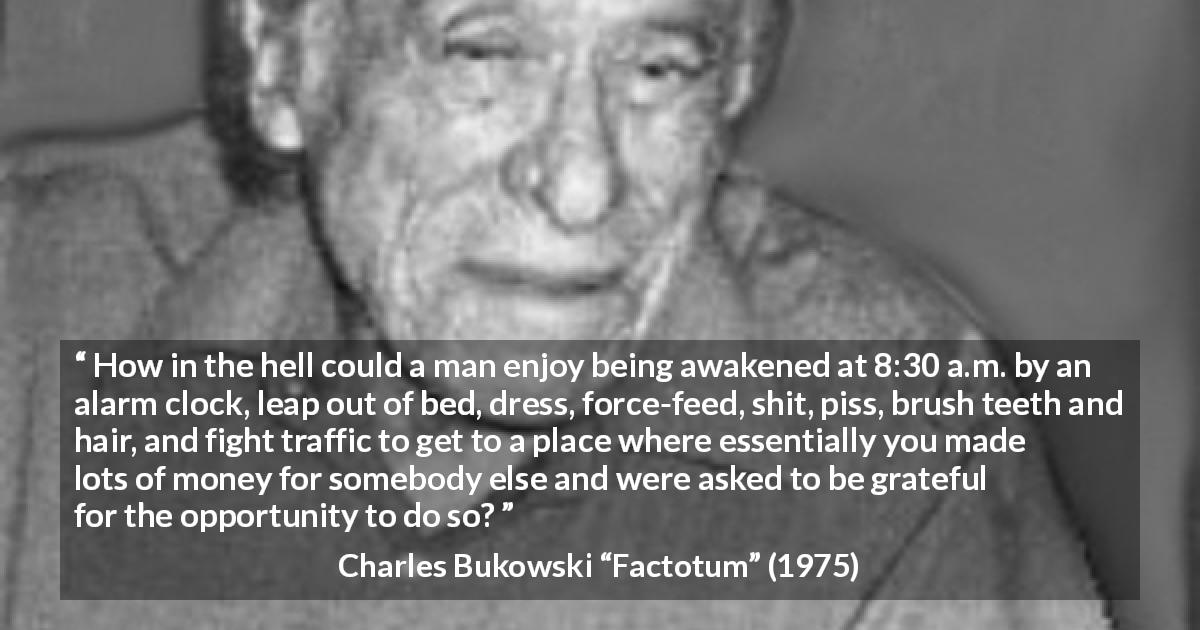 Charles Bukowski quote about work from Factotum - How in the hell could a man enjoy being awakened at 8:30 a.m. by an alarm clock, leap out of bed, dress, force-feed, shit, piss, brush teeth and hair, and fight traffic to get to a place where essentially you made lots of money for somebody else and were asked to be grateful for the opportunity to do so?