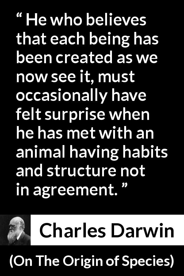 Charles Darwin quote about belief from On The Origin of Species - He who believes that each being has been created as we now see it, must occasionally have felt surprise when he has met with an animal having habits and structure not in agreement.