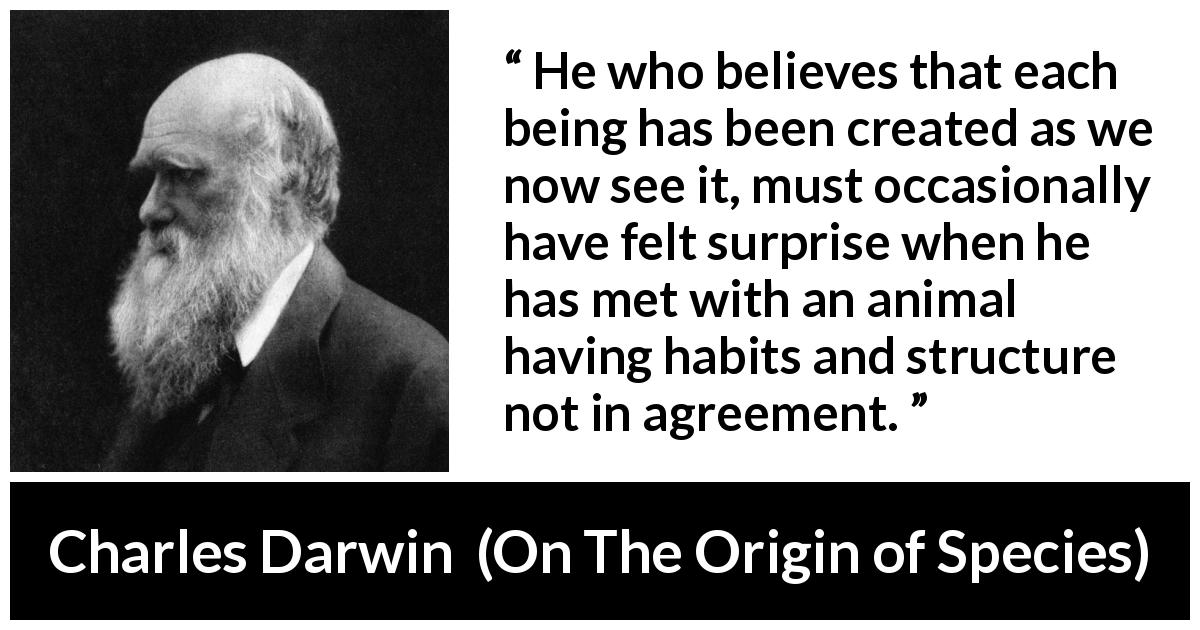 Charles Darwin quote about belief from On The Origin of Species - He who believes that each being has been created as we now see it, must occasionally have felt surprise when he has met with an animal having habits and structure not in agreement.