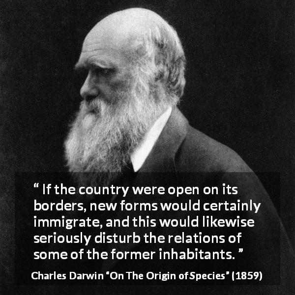 Charles Darwin quote about country from On The Origin of Species - If the country were open on its borders, new forms would certainly immigrate, and this would likewise seriously disturb the relations of some of the former inhabitants.