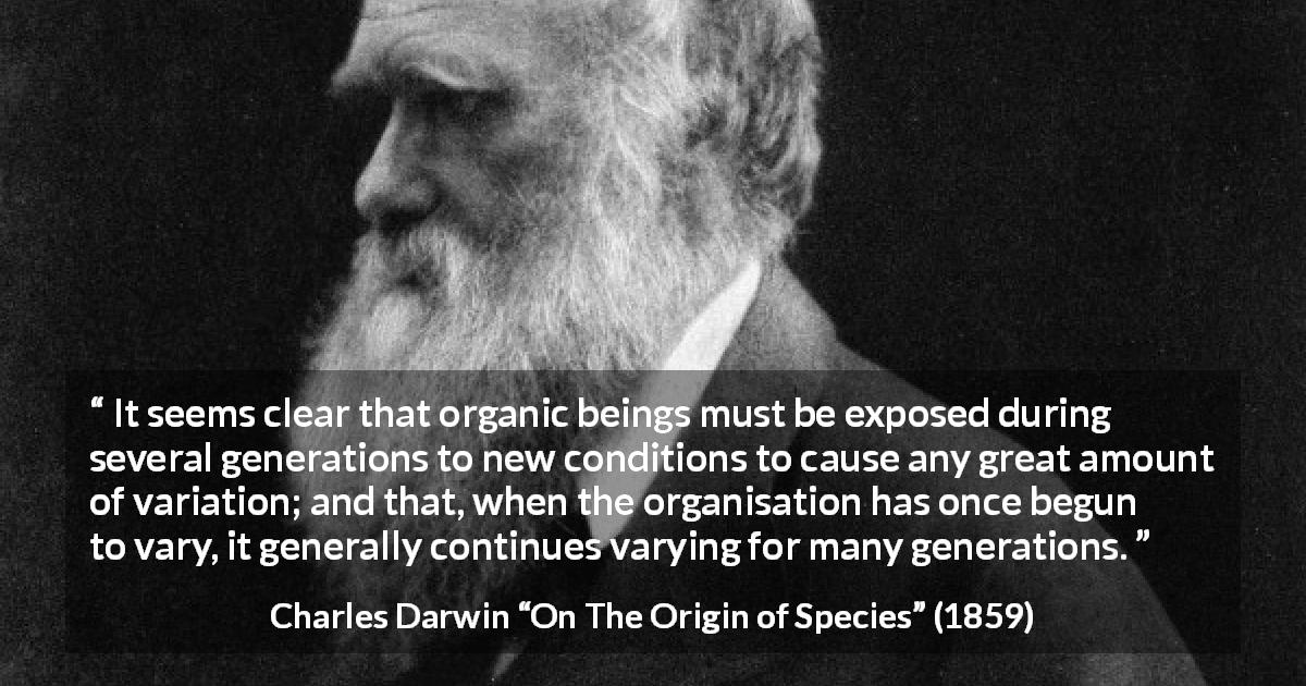 Charles Darwin quote about evolution from On The Origin of Species - It seems clear that organic beings must be exposed during several generations to new conditions to cause any great amount of variation; and that, when the organisation has once begun to vary, it generally continues varying for many generations.