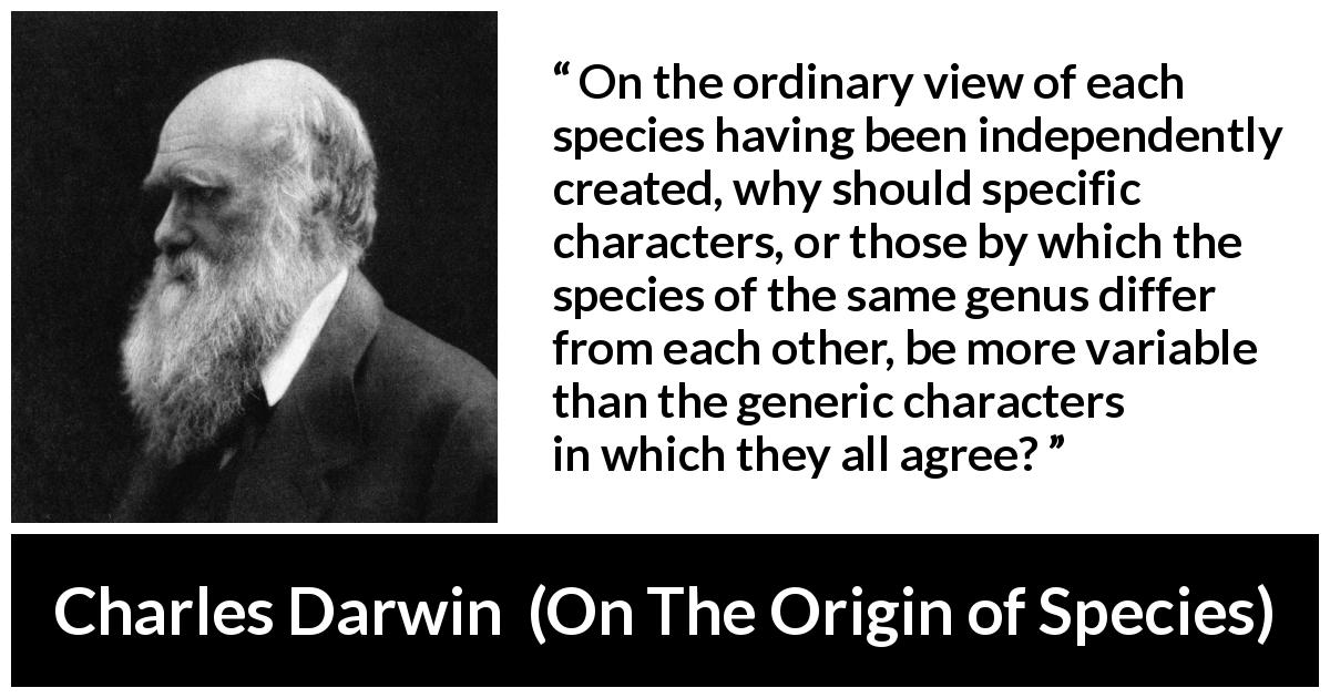Charles Darwin quote about evolution from On The Origin of Species - On the ordinary view of each species having been independently created, why should specific characters, or those by which the species of the same genus differ from each other, be more variable than the generic characters in which they all agree?
