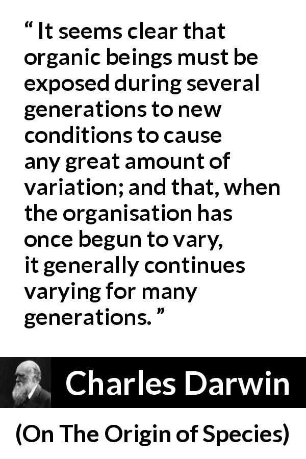 Charles Darwin quote about evolution from On The Origin of Species - It seems clear that organic beings must be exposed during several generations to new conditions to cause any great amount of variation; and that, when the organisation has once begun to vary, it generally continues varying for many generations.