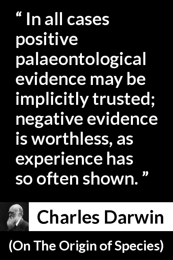 Charles Darwin quote about experience from On The Origin of Species - In all cases positive palaeontological evidence may be implicitly trusted; negative evidence is worthless, as experience has so often shown.
