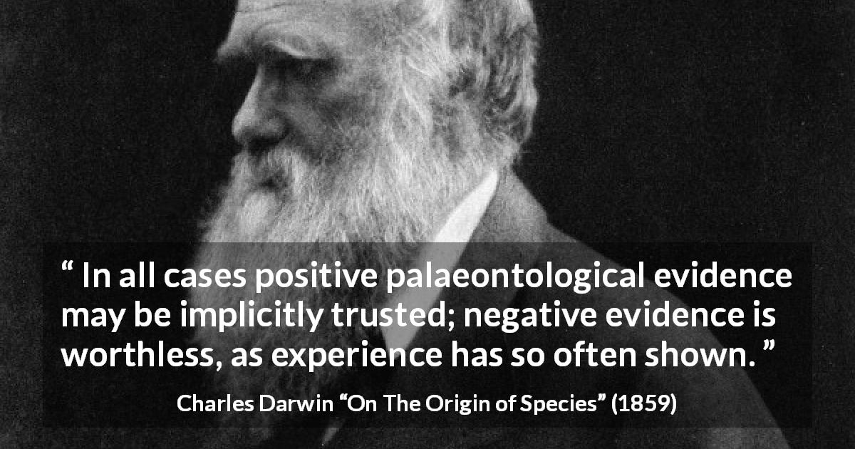 Charles Darwin quote about experience from On The Origin of Species - In all cases positive palaeontological evidence may be implicitly trusted; negative evidence is worthless, as experience has so often shown.
