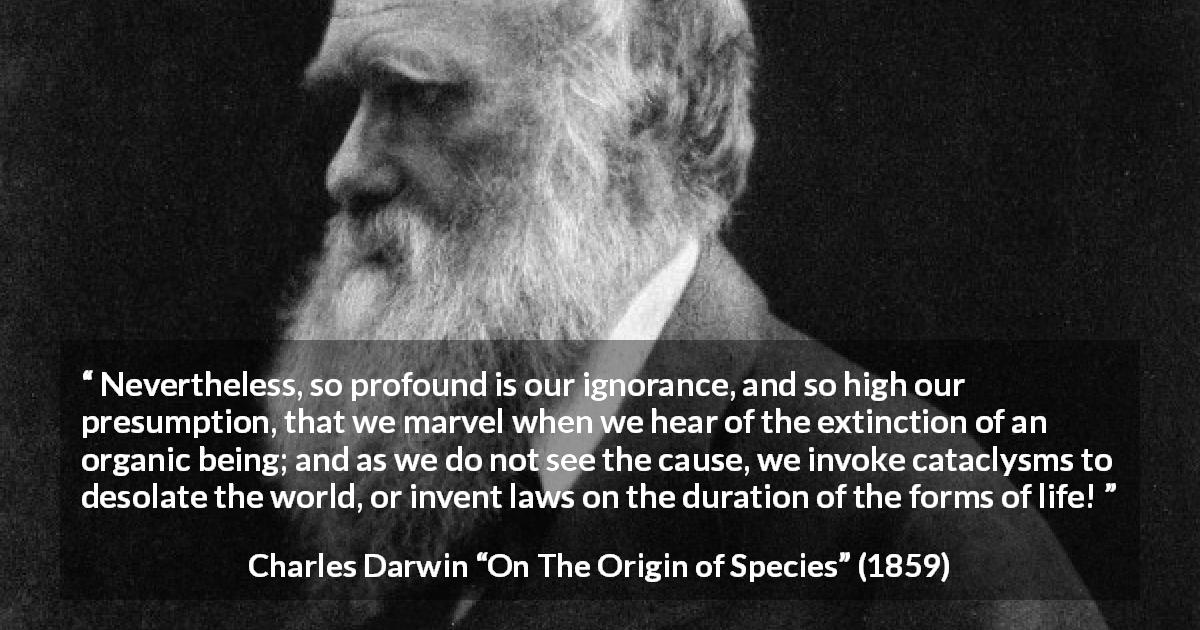 Charles Darwin quote about ignorance from On The Origin of Species - Nevertheless, so profound is our ignorance, and so high our presumption, that we marvel when we hear of the extinction of an organic being; and as we do not see the cause, we invoke cataclysms to desolate the world, or invent laws on the duration of the forms of life!