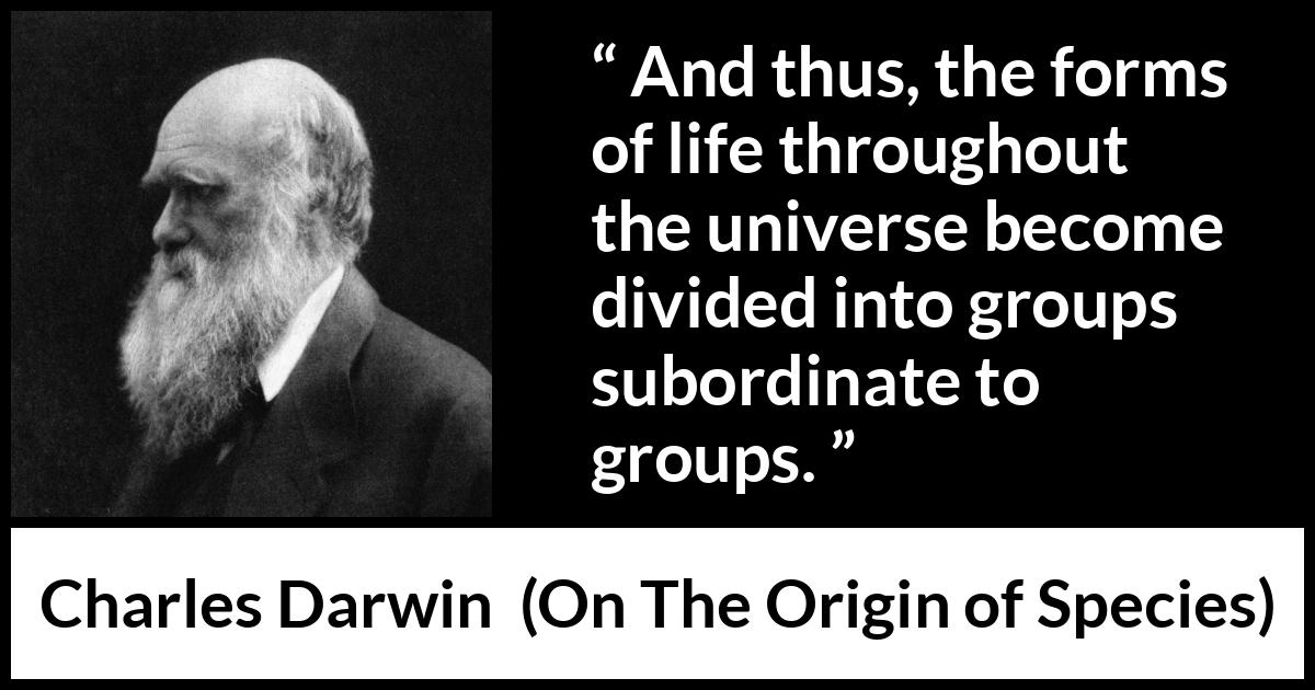 Charles Darwin quote about life from On The Origin of Species - And thus, the forms of life throughout the universe become divided into groups subordinate to groups.