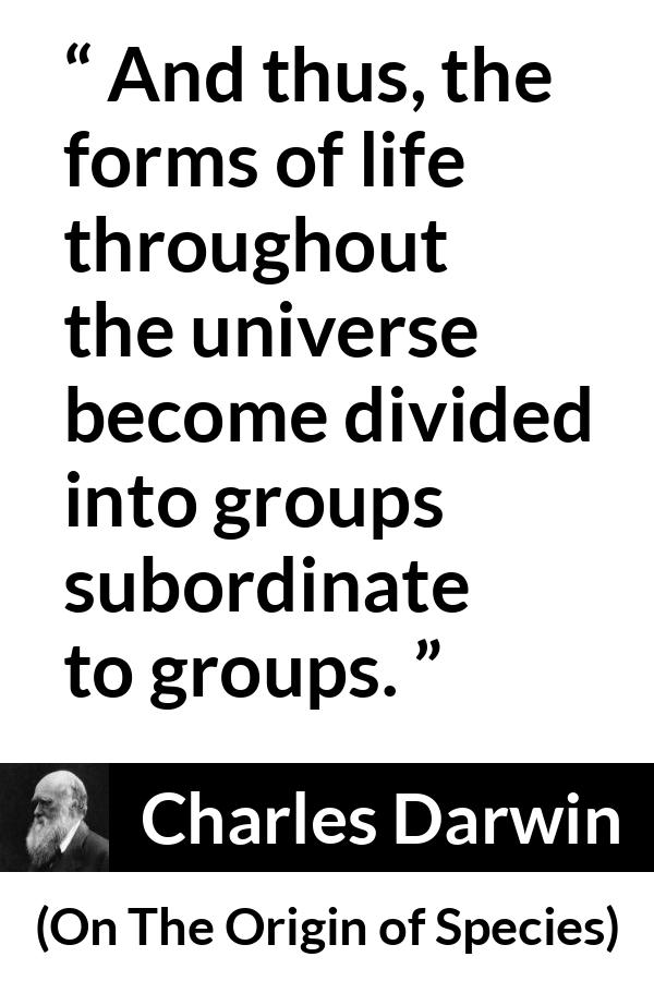 Charles Darwin quote about life from On The Origin of Species - And thus, the forms of life throughout the universe become divided into groups subordinate to groups.