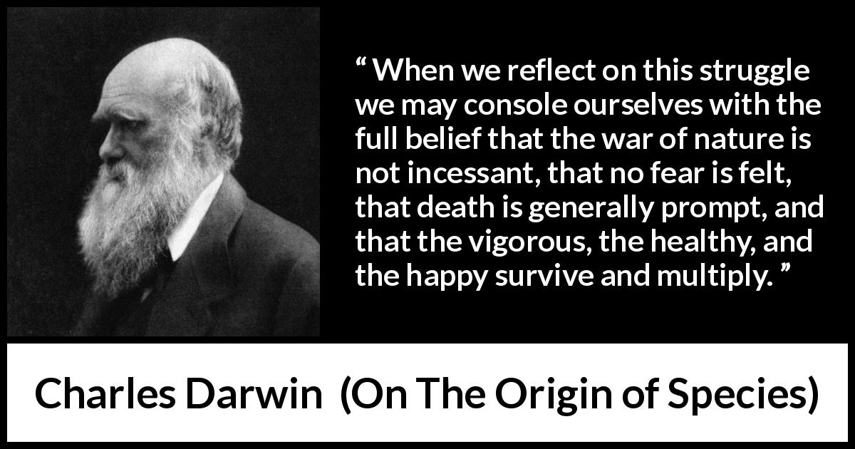 Charles Darwin quote about nature from On The Origin of Species - When we reflect on this struggle we may console ourselves with the full belief that the war of nature is not incessant, that no fear is felt, that death is generally prompt, and that the vigorous, the healthy, and the happy survive and multiply.