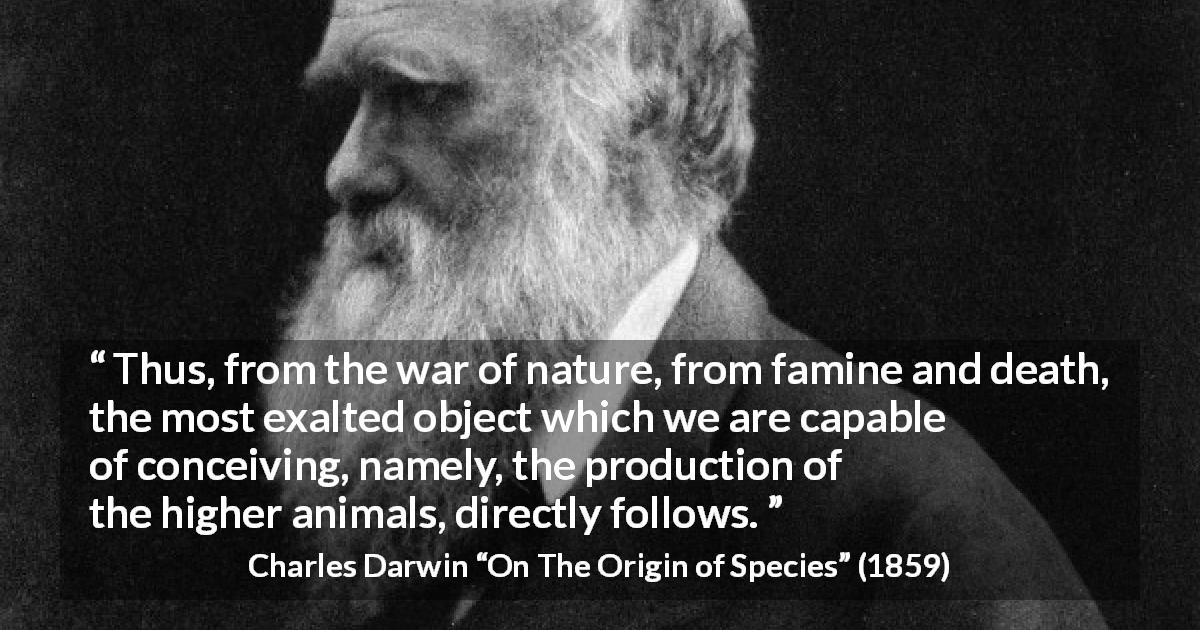 Charles Darwin quote about nature from On The Origin of Species - Thus, from the war of nature, from famine and death, the most exalted object which we are capable of conceiving, namely, the production of the higher animals, directly follows.