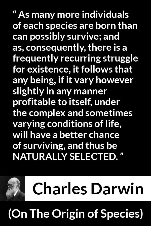 Charles Darwin quote about struggle from On The Origin of Species - As many more individuals of each species are born than can possibly survive; and as, consequently, there is a frequently recurring struggle for existence, it follows that any being, if it vary however slightly in any manner profitable to itself, under the complex and sometimes varying conditions of life, will have a better chance of surviving, and thus be NATURALLY SELECTED.