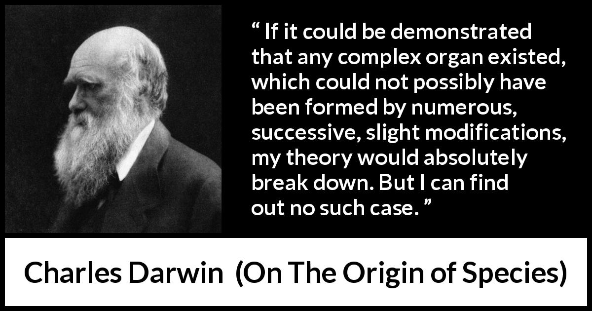Charles Darwin quote about theory from On The Origin of Species - If it could be demonstrated that any complex organ existed, which could not possibly have been formed by numerous, successive, slight modifications, my theory would absolutely break down. But I can find out no such case.