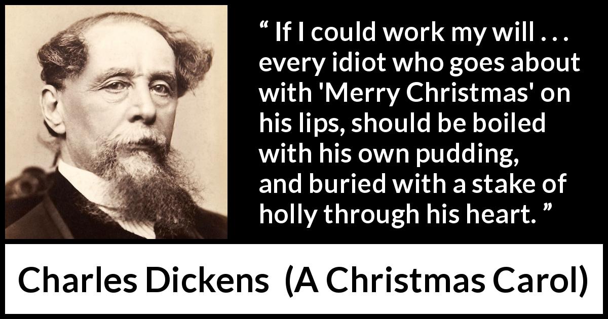 Charles Dickens quote about Christmas from A Christmas Carol - If I could work my will . . . every idiot who goes about with 'Merry Christmas' on his lips, should be boiled with his own pudding, and buried with a stake of holly through his heart.