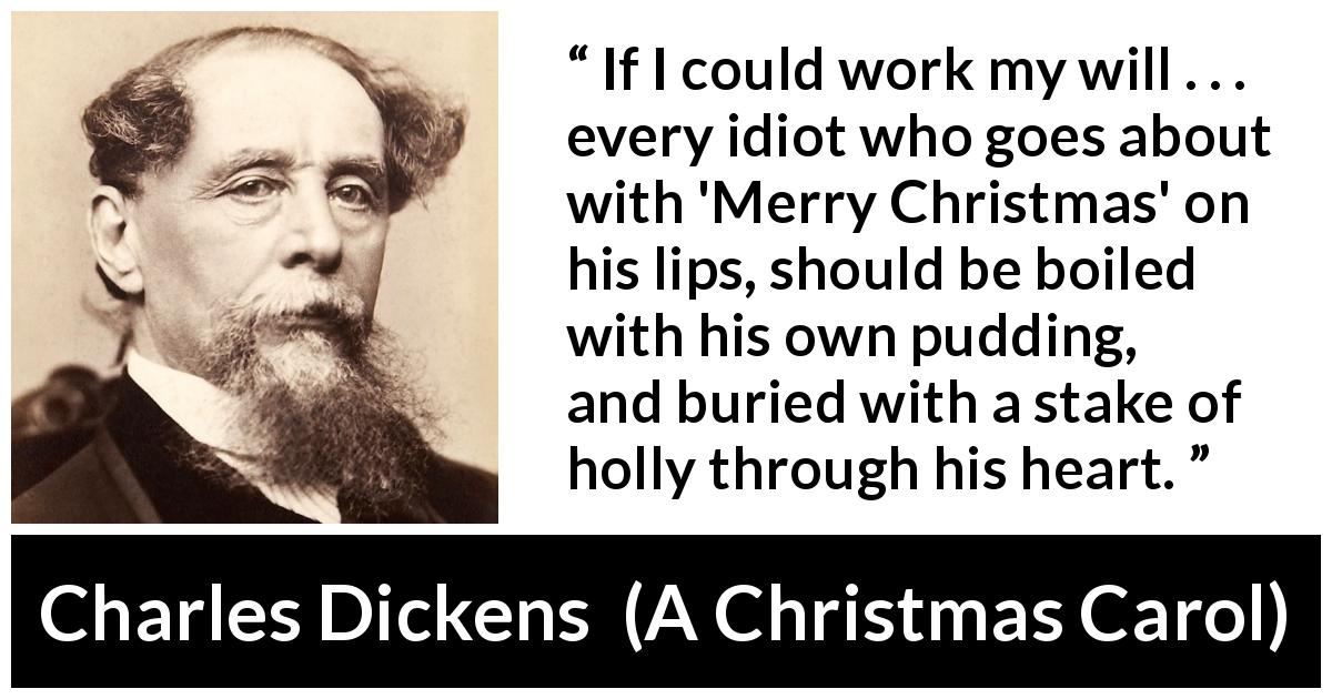 Charles Dickens quote about Christmas from A Christmas Carol - If I could work my will . . . every idiot who goes about with 'Merry Christmas' on his lips, should be boiled with his own pudding, and buried with a stake of holly through his heart.